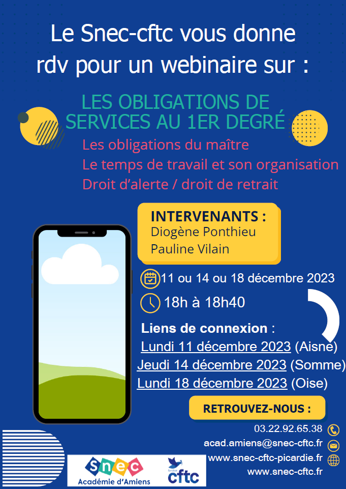 Le Snec-CFTC Picardie met en place un nouveau mode de communication ! Des Webinaires de 30min sur différents thèmes. La vidéo des Webinaires sera ensuite accessible en replay pour les adhérents concernés. 1er webinaire prévu : LES OBLIGATIONS DE SERVICES AU 1ER DEGRÉ Horaire : 18h - 18h40 Dates : Lundi 11 décembre 2023 (Aisne) : https://shorturl.at/nsD27  Jeudi 14 décembre 2023 (Somme) : https://shorturl.at/FR137   Lundi 18 décembre 2023 (Oise) : https://shorturl.at/cpHI1  Il vous suffit de cliquer sur les liens de connexion ci-dessus pour assister au webinaire.